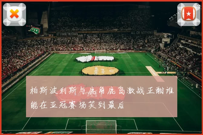 柏斯波利斯与鹿角鹿岛激战正酣谁能在亚冠赛场笑到最后