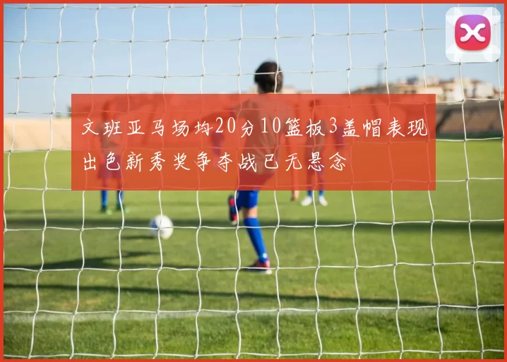 文班亚马场均20分10篮板3盖帽表现出色新秀奖争夺战已无悬念