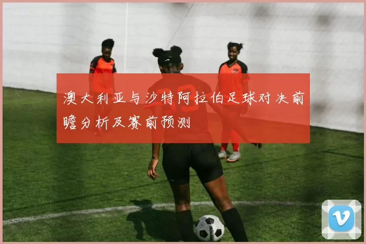 澳大利亚与沙特阿拉伯足球对决前瞻分析及赛前预测