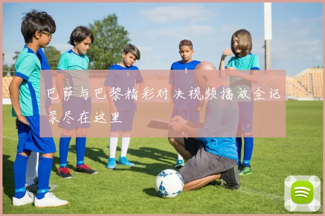 巴萨与巴黎精彩对决视频播放全记录尽在这里