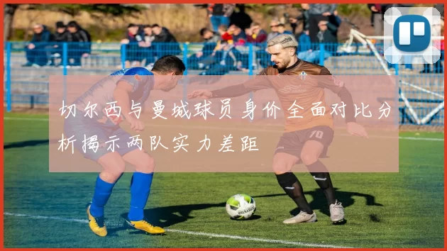 切尔西与曼城球员身价全面对比分析揭示两队实力差距