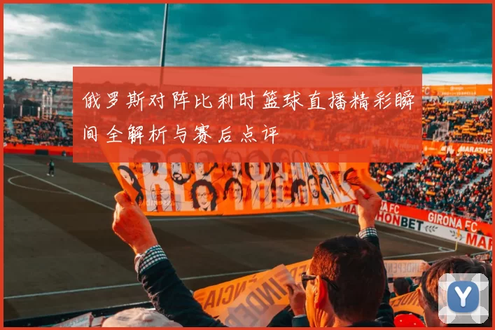 俄罗斯对阵比利时篮球直播精彩瞬间全解析与赛后点评