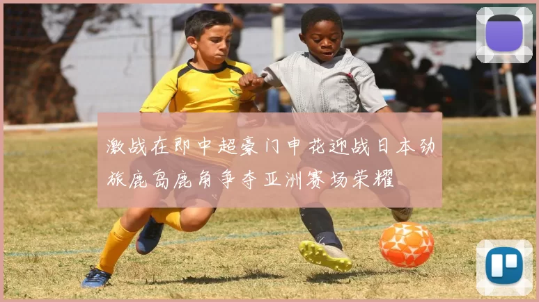 激战在即中超豪门申花迎战日本劲旅鹿岛鹿角争夺亚洲赛场荣耀
