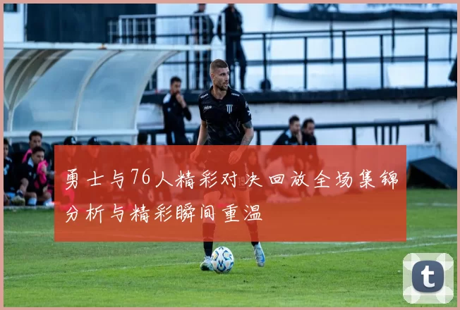 勇士与76人精彩对决回放全场集锦分析与精彩瞬间重温