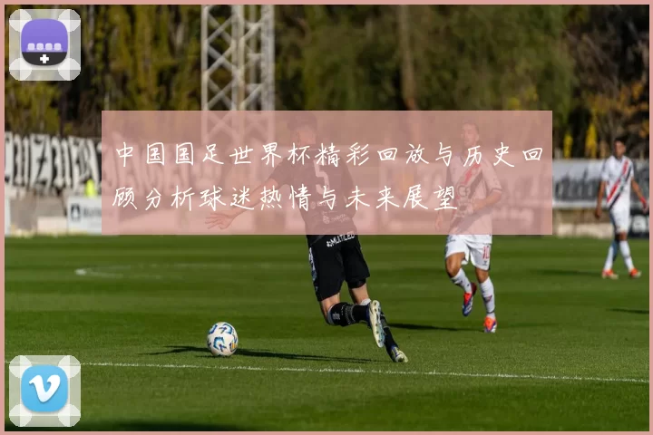 中国国足世界杯精彩回放与历史回顾分析球迷热情与未来展望